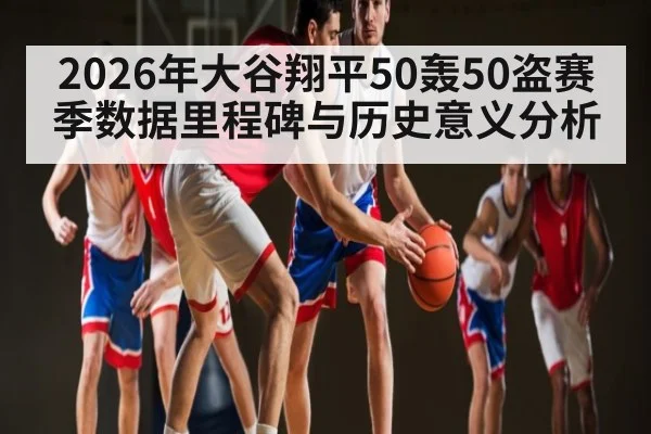 2026年大谷翔平50轰50盗赛季数据里程碑与历史意义分析 - kaiyun