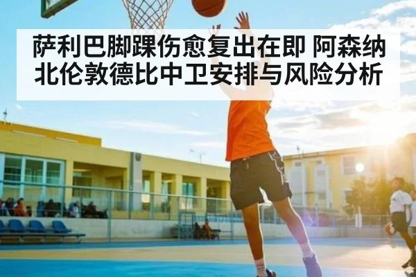 萨利巴脚踝伤愈复出在即 阿森纳北伦敦德比中卫安排与风险分析